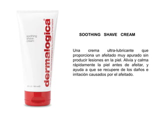 Una crema ultra-lubricante que
proporciona un afeitado muy apurado sin
producir lesiones en la piel. Alivia y calma
rápidamente la piel antes de afeitar, y
ayuda a que se recupere de los daños e
irritación causados por el afeitado.
SOOTHING SHAVE CREAM
 