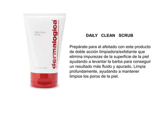 Prepárate para el afeitado con este producto
de doble acción limpiadora/exfoliante que
elimina impurezas de la superficie de la piel
ayudando a levantar la barba para conseguir
un resultado más fluido y apurado. Limpia
profundamente, ayudando a mantener
limpios los poros de la piel.
DAILY CLEAN SCRUB
 