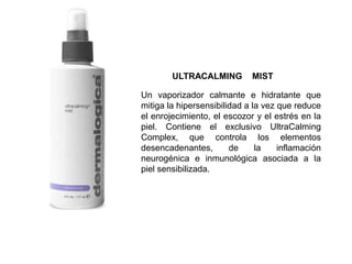 Un vaporizador calmante e hidratante que
mitiga la hipersensibilidad a la vez que reduce
el enrojecimiento, el escozor y el estrés en la
piel. Contiene el exclusivo UltraCalming
Complex, que controla los elementos
desencadenantes, de la inflamación
neurogénica e inmunológica asociada a la
piel sensibilizada.
ULTRACALMING MIST
 
