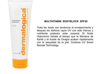 Trata las áreas con tendencia al envejecimiento y
bloquea los dañinos rayos UV con este intenso y
nutritiente protector solar corporal. El Ácido
Hialurónico hidrata al tiempo que la Manteca de
Karité y el Aceite de Onagra acaban rápidamente
con la sequedad de la piel. Contiene UV Smart
Booster Technology.
MULTIVITAMIN BODYBLOCK SPF20
 