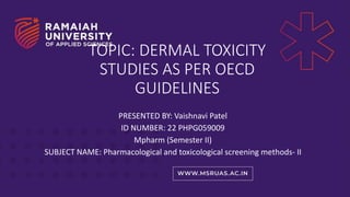 TOPIC: DERMAL TOXICITY
STUDIES AS PER OECD
GUIDELINES
PRESENTED BY: Vaishnavi Patel
ID NUMBER: 22 PHPG059009
Mpharm (Semester II)
SUBJECT NAME: Pharmacological and toxicological screening methods- II
 