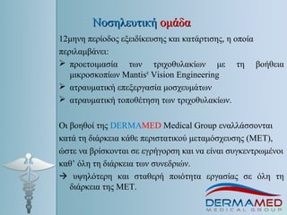 ΝοσηλευτικήΝοσηλευτική ομάδαομάδα
12μηνη περίοδος εξειδίκευσης και κατάρτισης, η οποία
περιλαμβάνει:
 προετοιμασία των τριχοθυλακίων με τη βοήθεια
μικροσκοπίων Mantis®
Vision Engineering
 ατραυματική επεξεργασία μοσχευμάτων
 ατραυματική τοποθέτηση των τριχοθυλακίων.
Οι βοηθοί της DERMAMED Μedical Group εναλλάσσονται
κατά τη διάρκεια κάθε περιστατικού μεταμόσχευσης (ΜΕΤ),
ώστε να βρίσκονται σε εγρήγορση και να είναι συγκεντρωμένοι
καθ’ όλη τη διάρκεια των συνεδριών.
 υψηλότερη και σταθερή ποιότητα εργασίας σε όλη τη
διάρκεια της ΜΕΤ.
 