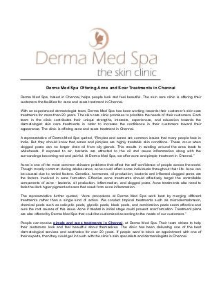 Derma Med Spa Offering Acne and Scar Treatments in Chennai
Derma Med Spa, based in Chennai, helps people look and feel beautiful. The skin care clinic is offering their
customers the facilities for acne and scars treatment in Chennai.
With an experienced dermatologist team, Derma Med Spa has been working towards their customer’s skin care
treatments for more than 20 years. The skin care clinic promises to prioritize the needs of their customers. Each
team in the clinic contributes their unique strengths, interests, experiences, and education towards the
dermatologist skin care treatments in order to increase the confidence in their customers toward their
appearance. The clinic is offering acne and scars treatment in Chennai.
A representative of Derma Med Spa quoted, “Pimples and acnes are common issues that many people face in
India. But they should know that acnes and pimples are highly treatable skin conditions. These occur when
clogged pores can no longer drain oil from oily glands. This results in swelling around the area leads to
whiteheads. If exposed to air, bacteria are attracted to the oil and cause inflammation along with the
surroundings becoming red and painful. At Derma Med Spa, we offer acne and pimple treatment in Chennai.”
Acne is one of the most common skincare problems that affect the self-confidence of people across the world.
Though mostly common during adolescence, acne could affect some individuals throughout their life. Acne can
be caused due to varied factors. Genetics, hormones, oil production, bacteria and inflamed clogged pores are
the factors involved in acne formation. Effective acne treatments should effectively target the controllable
components of acne - bacteria, oil production, inflammation, and clogged pores. Acne treatments also need to
fade the dark hyper pigmented scars that result from acne inflammation.
The representative further quoted, “Acne procedures at Derma Med Spa work best by merging different
treatments rather than a single kind of action. We conduct tropical treatments such as microdermabrason,
chemical peels such as salicyclic peels, glycolic peels, black peels, and combination peels seem effective and
cure the root causes of this issue. Acne if treated in initial stage could prevent scar formation. Treatment plans
are also offered by Derma Med Spa that could be customized according to the needs of our customers.”
People can receive pimple and acne treatments in Chennai, at Derma Med Spa. Their team strives to help
their customers look and feel beautiful about themselves. The clinic has been delivering one of the best
dermatological services and aesthetics for over 20 years. If people want to block an appointment with one of
their experts, then they could get in touch with the clinic’s skin specialists and dermatologists in Chennai.
 