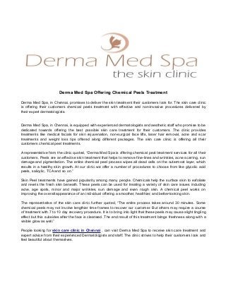 Derma Med Spa Offering Chemical Peels Treatment
Derma Med Spa, in Chennai, promises to deliver the skin treatment their customers look for. The skin care clinic
is offering their customers chemical peels treatment with effective and non-invasive procedures delivered by
their expert dermatologists.
Derma Med Spa, in Chennai, is equipped with experienced dermatologists and aesthetic staff who promise to be
dedicated towards offering the best possible skin care treatment for their customers. The clinic provides
treatments like medical facials for skin rejuvenation, non-surgical face lifts, laser hair removal, acne and scar
treatments and weight loss tips offered along different packages. The skin care clinic is offering all their
customers chemical peel treatments.
A representative from the clinic quoted, “Derma Med Spa is offering chemical peal treatment services for all their
customers. Peels are an effective skin treatment that helps to remove fine-lines and wrinkles, acne scarring, sun
damage and pigmentation. The entire chemical peel process wipes all dead cells on the outermost layer, which
results in a healthy skin growth. At our clinic we offer a number of procedures to choose from like glycolic acid
peels, salicylic, TCA and so on.”
Skin Peel treatments have gained popularity among many people. Chemicals help the surface skin to exfoliate
and revels the fresh skin beneath. These peels can be used for treating a variety of skin care issues including
acne, age spots, minor and major wrinkles, sun damage and even rough skin. A chemical peel works on
improving the overall appearance of an individual offering a smoother, healthier, and better-looking skin.
The representative of the skin care clinic further quoted, “The entire process takes around 30 minutes. Some
chemical peels may not involve lengthier time frames to recover our customer. But others may require a course
of treatment with 7 to 10 day recovery procedure. It is to bring into light that these peels may cause slight tingling
effect but this subsides after the face is cleansed. The end result of this treatment brings freshness along with a
visible glow as well.”
People looking for skin care clinic in Chennai , can visit Derma Med Spa to receive skin care treatment and
expert advice from their experienced Dermatologists and staff. The clinic strives to help their customers look and
feel beautiful about themselves.
 