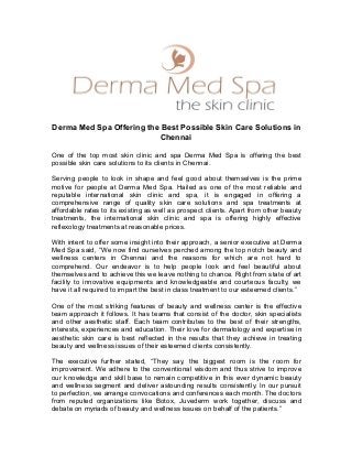 Derma Med Spa Offering the Best Possible Skin Care Solutions in
Chennai
One of the top most skin clinic and spa Derma Med Spa is offering the best
possible skin care solutions to its clients in Chennai.
Serving people to look in shape and feel good about themselves is the prime
motive for people at Derma Med Spa. Hailed as one of the most reliable and
reputable international skin clinic and spa, it is engaged in offering a
comprehensive range of quality skin care solutions and spa treatments at
affordable rates to its existing as well as prospect clients. Apart from other beauty
treatments, the international skin clinic and spa is offering highly effective
reflexology treatments at reasonable prices.
With intent to offer some insight into their approach, a senior executive at Derma
Med Spa said, “We now find ourselves perched among the top notch beauty and
wellness centers in Chennai and the reasons for which are not hard to
comprehend. Our endeavor is to help people look and feel beautiful about
themselves and to achieve this we leave nothing to chance. Right from state of art
facility to innovative equipments and knowledgeable and courteous faculty, we
have it all required to impart the best in class treatment to our esteemed clients.”
One of the most striking features of beauty and wellness center is the effective
team approach it follows. It has teams that consist of the doctor, skin specialists
and other aesthetic staff. Each team contributes to the best of their strengths,
interests, experiences and education. Their love for dermatology and expertise in
aesthetic skin care is best reflected in the results that they achieve in treating
beauty and wellness issues of their esteemed clients consistently.
The executive further stated, “They say, the biggest room is the room for
improvement. We adhere to the conventional wisdom and thus strive to improve
our knowledge and skill base to remain competitive in this ever dynamic beauty
and wellness segment and deliver astounding results consistently. In our pursuit
to perfection, we arrange convocations and conferences each month. The doctors
from reputed organizations like Botox, Juvederm work together, discuss and
debate on myriads of beauty and wellness issues on behalf of the patients.”
 
