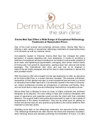 Derma Med Spa Offers a Wide Range of Exceptional Reflexology
Treatments at Reasonable Prices
One of the most revered and acclaimed skincare clinics, Derma Med Spa is
offering a wide variety of exceptional reflexology treatments at reasonable prices
to its domestic as well as overseas clients.
Conveniently located in Chennai, Derma Med Spa has changed the entire
perception of people regarding skin care treatments. It excels in providing a
plethora of exceptional services including but not limited to anti-wrinkle, pimples &
acne scars, skin lightening & pigmentation, anti-aging, dark circles, stretch marks
& firming skin, hair growth & rejuvenation, painless laser hair removal and bridal
packages. The international skin clinic and spa has at its disposal a
state-of-the-art facility equipped with all the best in class amenities to deliver the
best possible results.
With the intent to offer some insight into the spa treatments on offer, an executive
at the Derma Med Spa, in a recent interview revealed, “We welcome individuals,
irrespective of their gender and age, to avail exceptional spa services in a haven
of tranquility Derma Med Spa that is. Conveniently located in the heart of Chennai,
our unique architecture provides an atmosphere of calmness and fluidity. Here,
one can avail best in class spa and reflexology treatments at competitive prices.”
Derma Med Spa is blessed to have an array of highly endowed and proficient
therapists at its disposal. The ever willing to help and courteous therapists with
years of experience and expertise would provide the client with their undivided
attention. The support staff is also polite and resourceful to cater to the myriads of
requirements of the clients to perfection. They can be relied upon for getting an
honest and prompt reply for any queries propounded by the clients related to their
treatment or skincare needs.
Shedding some light on the reflexology treatments, the executive further stated,
“The reflexology treatments we offer improve the blood and lymphatic circulation,
while reducing stress and naturally promoting the elimination of toxins. It is also
 