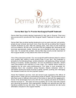 Derma Med Spa To Provide Non Surgical Facelift Treatment!
Derma Med Spa provides leading treatments for skin care in Chennai. They have
also announced to provide with Non Surgical Facelift Treatment for better care of
skin.
Derma Med Spa provides leading treatments such as warts removal, anti-wrinkle,
pimple & scar removal and much more. Now they will be providing Non Surgical
Facelift Treatment as well. With the passing years, face loses its real charming
look and elasticity. All that is left is excess folds and sagging skin downwards that
becomes spectacularly visible. Women are more affected as their skin is thinner
than men. To combat this problem, Derma Med Spa would provide treatment of
Non surgical facelift, to help restore the charm of the face.
One of the executives quoted, “Our non-surgical facelift treatment helps to restore
your youthful self, without a knife coming close to your skin. This treatment is
primarily for the following things- wrinkle reduction, skin tightening, lifting, toning &
firming of muscles, wrinkle prevention, fat and circumference reduction, stretch
mark improvement and reduction of acne scars. Our medical device works by
targeting the fat cells using radiofrequency. This helps to bust unwanted fat,
releasing them into circulation along Dynamic Muscle Activation which is
stimulated causing the facial muscles to gently contract, pushing and massaging
the released excess fat into the lymphatic system.”
Areas like forehead, jaw line, neck and around eyes experience the effects of
aging sooner. These are the concentration areas for facelift. The procedures have
also been used on different other parts of the bodies to deal with the sagging skin.
Some of the advantages that come with the non surgical procedure for facelift is
that the top layer of skin does not end up peeling as it is the case with surgical
and chemical procedures. Skin pigmentation changes are reduced and they are
therefore suitable for any skin tone. The non surgical procedures are also quite
affordable compared to the surgical facelifts.
 