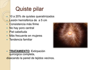 Quiste pilar
   10 a 20% de quistes queratinizados
   Lesión hemisférica de a 5 cm
   Consistencia más firme
   No hay poro central
   Piel cabelluda
   Más frecuente en mujeres
   Tendencia familiar



 TRATAMIENTO: Extirpación
  quirúrgica completa,
disecando la pared de tejidos vecinos.
 