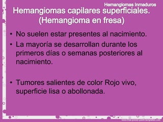 • No suelen estar presentes al nacimiento.
• La mayoría se desarrollan durante los
  primeros días o semanas posteriores al
  nacimiento.

• Tumores salientes de color Rojo vivo,
  superficie lisa o abollonada.
 