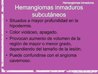 • Situados a mayor profundidad en la
  hipodermis.
• Color violáceo, apagado.
• Provocan aumento de volumen de la
  región de mayor o menor grado,
  dependiendo del tamaño de la lesión.
• Puede confundirse con el angioma
  cavernoso.
 