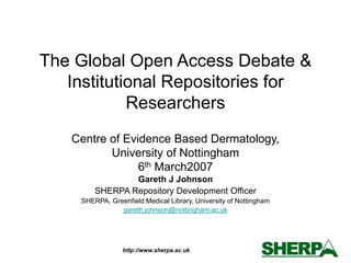 http://www.sherpa.ac.uk
The Global Open Access Debate &
Institutional Repositories for
Researchers
Centre of Evidence Based Dermatology,
University of Nottingham
6th March2007
Gareth J Johnson
SHERPA Repository Development Officer
SHERPA, Greenfield Medical Library, University of Nottingham
gareth.johnson@nottingham.ac.uk
 