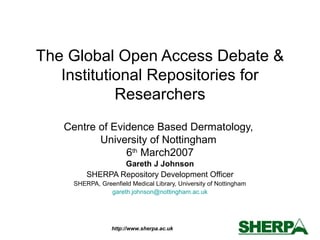 http://www.sherpa.ac.uk
The Global Open Access Debate &
Institutional Repositories for
Researchers
Centre of Evidence Based Dermatology,
University of Nottingham
6th
March2007
Gareth J Johnson
SHERPA Repository Development Officer
SHERPA, Greenfield Medical Library, University of Nottingham
gareth.johnson@nottingham.ac.uk
 