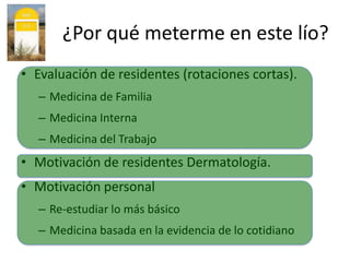 ¿Por qué meterme en este lío?
• Evaluación de residentes (rotaciones cortas).
  – Medicina de Familia
  – Medicina Interna
  – Medicina del Trabajo
• Motivación de residentes Dermatología.
• Motivación personal
  – Re-estudiar lo más básico
  – Medicina basada en la evidencia de lo cotidiano
 