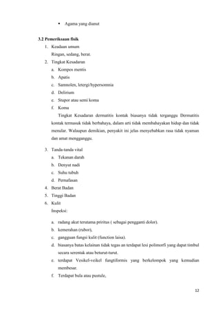    Agama yang dianut


3.2 Pemeriksaan fisik
   1. Keadaan umum
      Ringan, sedang, berat.
   2. Tingkat Kesadaran
      a. Kompos mentis
      b. Apatis
      c. Samnolen, letergi/hypersomnia
      d. Delirium
      e. Stupor atau semi koma
      f. Koma
          Tingkat Kesadaran dermatitis kontak biasanya tidak terganggu Dermatitis
      kontak termasuk tidak berbahaya, dalam arti tidak membahayakan hidup dan tidak
      menular. Walaupun demikian, penyakit ini jelas menyebabkan rasa tidak nyaman
      dan amat mengganggu.

   3. Tanda-tanda vital
      a. Tekanan darah
      b. Denyut nadi
      c. Suhu tubuh
      d. Pernafasan
   4. Berat Badan
   5. Tinggi Badan
   6. Kulit
      Inspeksi:

      a. radang akut terutama priritus ( sebagai pengganti dolor).
      b. kemerahan (rubor),
      c. gangguan fungsi kulit (function laisa).
      d. biasanya batas kelainan tidak tegas an terdapat lesi polimorfi yang dapat timbul
          secara serentak atau beturut-turut.
      e. terdapat Vesikel-veikel fungtiformis yang berkelompok yang kemudian
          membesar.
      f. Terdapat bula atau pustule,


                                                                                      12
 