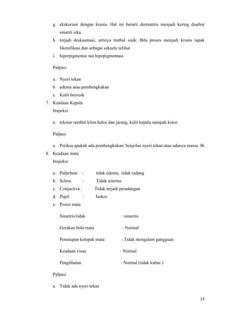 g. ekskoriasi dengan krusta. Hal ini berarti dermatitis menjadi kering disebut
      ematiti sika.
   h. terjadi deskuamasi, artinya timbul sisik. Bila proses menjadi kronis tapak
      likenifikasi dan sebagai sekuele telihat
   i. hiperpigmentai tau hipopigmentasi.

   Palpasi:

   a. Nyeri tekan
   b. edema atau pembengkakan
   c. Kulit bersisik
7. Keadaan Kepala
   Inspeksi

   a. tekstur rambut klien halus dan jarang, kulit kepala nampak kotor.

   Palpasi

   a. Periksa apakah ada pembengkakan/ benjolan nyeri tekan atau adanya massa. Bi
8. Keadaan mata
   Inspeksi

   a. Palpebrae :         tidak edema, tidak radang
   b. Sclera          :   Tidak ictertus
   c. Conjuctiva :        Tidak terjadi peradangan
   d. Pupil           :   Isokor
   e. Posisi mata

      Simetris/tidak                       : simertis

      Gerakan bola mata                    : Normal

      Penutupan kelopak mata               : Tidak mengalam gangguan

      Keadaan visus                     : Normal

      Penglihatan                       : Normal (tidak kabur )

   Palpasi

   a. Tidak ada nyeri tekan

                                                                              13
 