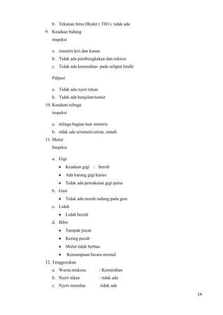 b. Tekanan Intra Okuler ( TIO ) tidak ada
9. Keadaan hidung
   inspeksi

   a. simetris kiri dan kanan
   b. Tidak ada pembengkakan dan sekresi
   c. Tidak ada kemerahan pada selaput lendir

   Palpasi

   a. Tidak ada nyeri tekan
   b. Tidak ada benjolan/tumor
10. Keadaan telinga
   inspeksi

   a. telinga bagian luar simetris
   b. tidak ada serumen/cairan, nanah
11. Mulut
   Inspeksi

   a. Gigi
             Keadaan gigi   : bersih
             Ada karang gigi/karies
             Tidak ada pemakaian gigi palsu
   b. Gusi
             Tidak ada merah radang pada gusi
   c. Lidah
             Lidah bersih
   d. Bibir
             Tampak pucat
             Kering pecah
             Mulut tidak berbau
             Kemampuan bicara normal
12. Tenggorokan
   a. Warna mukosa             : Kemerahan
   b. Nyeri tekan              : tidak ada
   c. Nyeri menelan            :tidak ada
                                                14
 