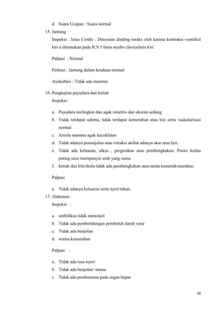 d. Suara Ucapan : Suara normal
15. Jantung
   Inspeksi : Ictus Cordis : Denyutan dinding toraks oleh karena kontraksi ventrikel
   kiri à ditemukan pada ICS 5 linea medio clavicularis kiri.

   Palpasi : Normal

   Perkusi : Jantung dalam keadaan normal

   Auskultasi : Tidak ada murmur

16. Pengkajian payudara dan ketiak
   Inspeksi :

   a. Payudara melingkar dan agak simetris dan ukuran sedang
   b. Tidak terdapat udema, tidak terdapat kemerahan atau lesi serta vaskularisasi
       normal
   c. Areola mamma agak kecoklatan
   d. Tidak adanya penonjolan atau retraksi akibat adanya skar atau lesi.
   e. Tidak ada keluaran, ulkus , pergerakan atau pembengkakan. Posisi kedua
       puting susu mempunyai arah yang sama.
   f. ketiak dan klavikula tidak ada pembengkakan atau tanda kemerah-merahan.

   Palpasi

   a. Tidak adanya keluaran serta nyeri tekan.
17. Abdomen
   Inspeksi :

   a. umbilikus tidak menonjol
   b. Tidak ada pembendungan pembuluh darah vena
   c. Tidak ada benjolan
   d. warna kemerahan

   Palpasi      :

   a. Tidak ada rasa nyeri
   b. Tidak ada benjolan/ massa
   c. Tidak ada pembesaran pada organ hepar


                                                                                 16
 