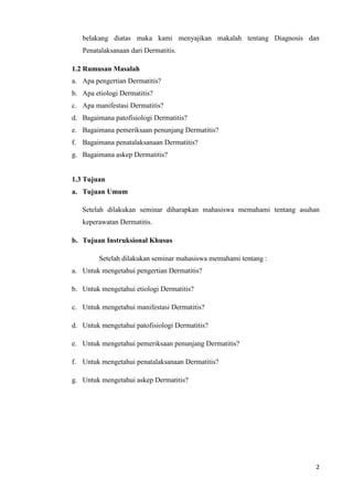 belakang diatas maka kami menyajikan makalah tentang Diagnosis dan
   Penatalaksanaan dari Dermatitis.

1.2 Rumusan Masalah
a. Apa pengertian Dermatitis?
b. Apa etiologi Dermatitis?
c. Apa manifestasi Dermatitis?
d. Bagaimana patofisiologi Dermatitis?
e. Bagaimana pemeriksaan penunjang Dermatitis?
f. Bagaimana penatalaksanaan Dermatitis?
g. Bagaimana askep Dermatitis?


1.3 Tujuan
a. Tujuan Umum

   Setelah dilakukan seminar diharapkan mahasiswa memahami tentang asuhan
   keperawatan Dermatitis.

b. Tujuan Instruksional Khusus

         Setelah dilakukan seminar mahasiswa memahami tentang :
a. Untuk mengetahui pengertian Dermatitis?

b. Untuk mengetahui etiologi Dermatitis?

c. Untuk mengetahui manifestasi Dermatitis?

d. Untuk mengetahui patofisiologi Dermatitis?

e. Untuk mengetahui pemeriksaan penunjang Dermatitis?

f. Untuk mengetahui penatalaksanaan Dermatitis?

g. Untuk mengetahui askep Dermatitis?




                                                                        2
 