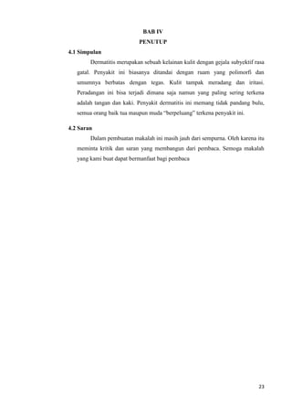 BAB IV
                           PENUTUP
4.1 Simpulan
        Dermatitis merupakan sebuah kelainan kulit dengan gejala subyektif rasa
   gatal. Penyakit ini biasanya ditandai dengan ruam yang polimorfi dan
   umumnya berbatas dengan tegas. Kulit tampak meradang dan iritasi.
   Peradangan ini bisa terjadi dimana saja namun yang paling sering terkena
   adalah tangan dan kaki. Penyakit dermatitis ini memang tidak pandang bulu,
   semua orang baik tua maupun muda “berpeluang” terkena penyakit ini.

4.2 Saran
        Dalam pembuatan makalah ini masih jauh dari sempurna. Oleh karena itu
   meminta kritik dan saran yang membangun dari pembaca. Semoga makalah
   yang kami buat dapat bermanfaat bagi pembaca




                                                                            23
 