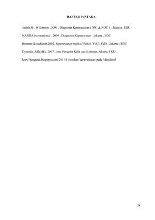 DAFTAR PUSTAKA


Judith M . Wilkinson , 2009 . Diagnosis Keperawatan ( NIC & NOC ) . Jakarta . EGC

NANDA internasional . 2009 . Diagnosis Keperawatan . Jakarta . EGC

Brunner & suddarth.2002. keperawatan medical bedah. Vol.3. Ed 8 : Jakarta : EGC

Djuanda, Adhi dkk. 2007. Ilmu Penyakit Kulit dan Kelamin. Jakarta: FKUI.

http://bangeud.blogspot.com/2011/11/asuhan-keperawatan-pada-klien.html




                                                                                    24
 