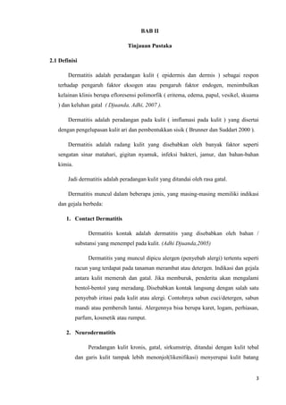 BAB II

                                  Tinjauan Pustaka

2.1 Definisi

        Dermatitis adalah peradangan kulit ( epidermis dan dermis ) sebagai respon
   terhadap pengaruh faktor eksogen atau pengaruh faktor endogen, menimbulkan
   kelainan klinis berupa efloresensi polimorfik ( eritema, edema, papul, vesikel, skuama
   ) dan keluhan gatal ( Djuanda, Adhi, 2007 ).

        Dermatitis adalah peradangan pada kulit ( imflamasi pada kulit ) yang disertai
   dengan pengelupasan kulit ari dan pembentukkan sisik ( Brunner dan Suddart 2000 ).

        Dermatitis adalah radang kulit yang disebabkan oleh banyak faktor seperti
   sengatan sinar matahari, gigitan nyamuk, infeksi bakteri, jamur, dan bahan-bahan
   kimia.

        Jadi dermatitis adalah peradangan kulit yang ditandai oleh rasa gatal.

        Dermatitis muncul dalam beberapa jenis, yang masing-masing memiliki indikasi
   dan gejala berbeda:

       1. Contact Dermatitis

                 Dermatitis kontak adalah dermatitis yang disebabkan oleh bahan /
            substansi yang menempel pada kulit. (Adhi Djuanda,2005)

                 Dermatitis yang muncul dipicu alergen (penyebab alergi) tertentu seperti
            racun yang terdapat pada tanaman merambat atau detergen. Indikasi dan gejala
            antara kulit memerah dan gatal. Jika memburuk, penderita akan mengalami
            bentol-bentol yang meradang. Disebabkan kontak langsung dengan salah satu
            penyebab iritasi pada kulit atau alergi. Contohnya sabun cuci/detergen, sabun
            mandi atau pembersih lantai. Alergennya bisa berupa karet, logam, perhiasan,
            parfum, kosmetik atau rumput.

       2. Neurodermatitis

                 Peradangan kulit kronis, gatal, sirkumstrip, ditandai dengan kulit tebal
            dan garis kulit tampak lebih menonjol(likenifikasi) menyerupai kulit batang


                                                                                        3
 
