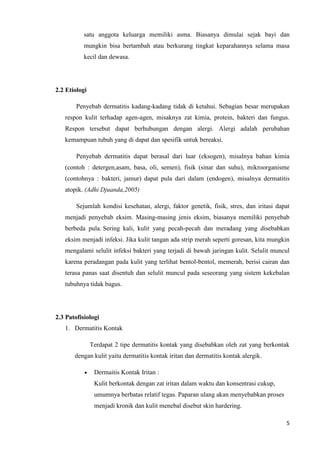 satu anggota keluarga memiliki asma. Biasanya dimulai sejak bayi dan
           mungkin bisa bertambah atau berkurang tingkat keparahannya selama masa
           kecil dan dewasa.




2.2 Etiologi

        Penyebab dermatitis kadang-kadang tidak di ketahui. Sebagian besar merupakan
   respon kulit terhadap agen-agen, misaknya zat kimia, protein, bakteri dan fungus.
   Respon tersebut dapat berhubungan dengan alergi. Alergi adalah perubahan
   kemampuan tubuh yang di dapat dan spesifik untuk bereaksi.

        Penyebab dermatitis dapat berasal dari luar (eksogen), misalnya bahan kimia
   (contoh : detergen,asam, basa, oli, semen), fisik (sinar dan suhu), mikroorganisme
   (contohnya : bakteri, jamur) dapat pula dari dalam (endogen), misalnya dermatitis
   atopik. (Adhi Djuanda,2005)

        Sejumlah kondisi kesehatan, alergi, faktor genetik, fisik, stres, dan iritasi dapat
   menjadi penyebab eksim. Masing-masing jenis eksim, biasanya memiliki penyebab
   berbeda pula. Sering kali, kulit yang pecah-pecah dan meradang yang disebabkan
   eksim menjadi infeksi. Jika kulit tangan ada strip merah seperti goresan, kita mungkin
   mengalami selulit infeksi bakteri yang terjadi di bawah jaringan kulit. Selulit muncul
   karena peradangan pada kulit yang terlihat bentol-bentol, memerah, berisi cairan dan
   terasa panas saat disentuh dan selulit muncul pada seseorang yang sistem kekebalan
   tubuhnya tidak bagus.




2.3 Patofisiologi
   1. Dermatitis Kontak

               Terdapat 2 tipe dermatitis kontak yang disebabkan oleh zat yang berkontak
       dengan kulit yaitu dermatitis kontak iritan dan dermatitis kontak alergik.

                Dermaitis Kontak Iritan :
                Kulit berkontak dengan zat iritan dalam waktu dan konsentrasi cukup,
                umumnya berbatas relatif tegas. Paparan ulang akan menyebabkan proses
                menjadi kronik dan kulit menebal disebut skin hardering.

                                                                                         5
 