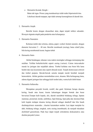 Dermatitis Kontak Alergik :
          Batas tak tegas. Proses yang mendasarinya ialah reaksi hipersensitivitas.
          Lokalisasi daerah terpapar, tapi tidak tertutup kemungkinan di daerah lain.




2. Dermatitis Atopik

         Bersifat kronis dengan eksaserbasi akut, dapat terjadi infeksi sekunder.
   Riwayat stigmata atopik pada penderita atau keluarganya.

3. Dermatitis Numularis

         Kelainan terdiri dari eritema, edema, papel, vesikel, bentuk numuler, dengan
   diameter bervariasi 5 – 40 mm. Bersifat membasah (oozing), batas relatif jelas,
   bila kering membentuk krusta. bagian tubuh

4. Dermatitis Statis

         Akibat bendungan, tekanan vena makin meningkat sehingga memanjang dan
   melebar. Terlihat berkelok-kelok seperti cacing (varises). Cairan intravaskuler
   masuk ke jaringan dan terjadilah edema. Timbul keluhan rasa berat bila lama
   berdiri dan rasa kesemutan atau seperti ditusuk-tusuk. Terjadi ekstravasasi eritrosit
   dan timbul purpura. Bercak-bercak semula tampak merah berubah menjadi
   hemosiderin. Akibat garukan menimbulkan erosi, skuama. Bila berlangsung lama,
   edema diganti jaringan ikat sehingga kulit teraba kaku, warna kulit lebih hitam

5. Dermatitis Seiboroika

         Merupakan penyakit kronik, residif, dan gatal. Kelainan berupa skuama
   kering, basah atau kasar; krusta kekuningan dengan bentuk dan besar
   bervariasi.Tempat kulit kepala, alis, daerah nasolabial belakang telinga, lipatan
   mammae, presternal, ketiak, umbilikus, lipat bokong, lipat paha dan skrotum.Pada
   kulit kepala terdapat skuama kering dikenal sebagai dandruff dan bila basah
   disebutpytiriasis steatoides ; disertai kerontokan rambut. Lesi dapat menjalar ke
   dahi, belakang telinga, tengkuk, serta oozing (membasah), da menjadi nkeadaan
   eksfoliatif generalisata. Pada bayi dapat terjadi eritroderma deskuamativa atau
   disebut penyakit Leiner.



                                                                                        6
 
