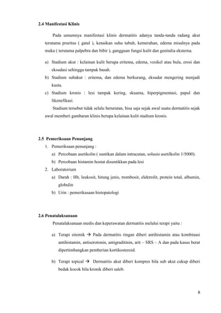 2.4 Manifestasi Klinis

       Pada umumnya manifestasi klinis dermatitis adanya tanda-tanda radang akut
   terutama pruritus ( gatal ), kenaikan suhu tubuh, kemerahan, edema misalnya pada
   muka ( terutama palpebra dan bibir ), gangguan fungsi kulit dan genitalia eksterna.

   a) Stadium akut : kelainan kulit berupa eritema, edema, vesikel atau bula, erosi dan
       eksudasi sehingga tampak basah.
   b) Stadium subakut : eritema, dan edema berkurang, eksudat mengering menjadi
       kusta.
   c) Stadium kronis : lesi tampak kering, skuama, hiperpigmentasi, papul dan
       likenefikasi.
       Stadium tersebut tidak selalu berurutan, bisa saja sejak awal suatu dermatitis sejak
   awal memberi gambaran klinis berupa kelainan kulit stadium kronis.




2.5 Pemeriksaan Penunjang
   1. Pemeriksaan penunjang :
       a) Percobaan asetikolin ( suntikan dalam intracutan, solusio asetilkolin 1/5000).
       b) Percobaan histamin hostat disuntikkan pada lesi
   2. Laboratorium
       a) Darah : Hb, leukosit, hitung jenis, trombosit, elektrolit, protein total, albumin,
          globulin
       b) Urin : pemerikasaan histopatologi




2.6 Penatalaksanaan
       Penatalaksanaan medis dan keperawatan dermatitis melalui terapi yaitu :

       a) Terapi sitemik  Pada dermatitis ringan diberi antihistamin atau kombinasi
          antihistamin, antiserotonin, antigraditinin, arit – SRS – A dan pada kasus berat
          dipertimbangkan pemberian kortikosteroid.

       b) Terapi topical  Dermatitis akut diberi kompres bila sub akut cukup diberi
          bedak kocok bila kronik diberi saleb.




                                                                                           8
 