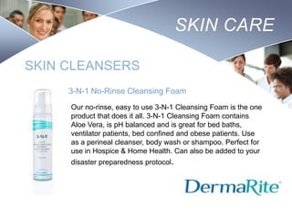 SKIN CARE
SKIN CLEANSERS
3-N-1 No-Rinse Cleansing Foam
Our no-rinse, easy to use 3-N-1 Cleansing Foam is the one
product that does it all. 3-N-1 Cleansing Foam contains
Aloe Vera, is pH balanced and is great for bed baths,
ventilator patients, bed confined and obese patients. Use
as a perineal cleanser, body wash or shampoo. Perfect for
use in Hospice & Home Health. Can also be added to your
disaster preparedness protocol.

Nursing
SCHOOL

 