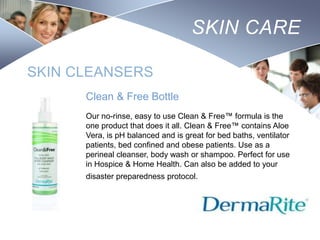 SKIN CARE
SKIN CLEANSERS
Clean & Free Bottle
Our no-rinse, easy to use Clean & Free™ formula is the
one product that does it all. Clean & Free™ contains Aloe
Vera, is pH balanced and is great for bed baths, ventilator
patients, bed confined and obese patients. Use as a
perineal cleanser, body wash or shampoo. Perfect for use
in Hospice & Home Health. Can also be added to your
disaster preparedness protocol.

Nursing
SCHOOL

 