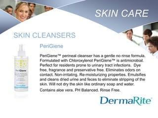 SKIN CARE
SKIN CLEANSERS
PeriGiene
PeriGiene™ perineal cleanser has a gentle no rinse formula.
Formulated with Chloroxylenol PeriGiene™ is antimicrobial.
Perfect for residents prone to urinary tract infections. Dye
free, fragrance and preservative free. Eliminates odors on
contact. Non-irritating. Re-moisturizing properties. Emulsifies
and cleans dried urine and feces to eliminate stripping of the
skin. Will not dry the skin like ordinary soap and water.
Contains aloe vera. PH Balanced. Rinse Free.

Nursing
SCHOOL

 