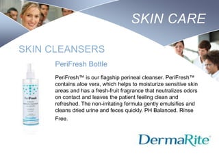 SKIN CARE
SKIN CLEANSERS
PeriFresh Bottle
PeriFresh™ is our flagship perineal cleanser. PeriFresh™
contains aloe vera, which helps to moisturize sensitive skin
areas and has a fresh-fruit fragrance that neutralizes odors
on contact and leaves the patient feeling clean and
refreshed. The non-irritating formula gently emulsifies and
cleans dried urine and feces quickly. PH Balanced. Rinse
Free.

Nursing
SCHOOL

 