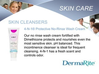 SKIN CARE
SKIN CLEANSERS
4-N-1® Protective No-Rinse Wash Cream
Our no rinse wash cream fortified with
Dimethicone protects and nourishes even the
most sensitive skin. pH balanced. This
incontinence cleanser is ideal for frequent
cleansing. 4-N-1 has a fresh scent and
controls odor.

Nursing
SCHOOL

 