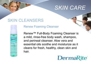 SKIN CARE
SKIN CLEANSERS
Renew Foaming Cleanser
Renew™ Full-Body Foaming Cleanser is
a mild, rinse-free body wash, shampoo,
and perineal cleanser. Aloe vera and
essential oils soothe and moisturize as it
cleans for fresh, healthy, clean skin and
hair.

Nursing
SCHOOL

 