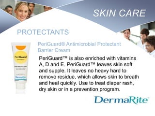 SKIN CARE
PROTECTANTS
PeriGuard® Antimicrobial Protectant
Barrier Cream
PeriGuard™ is also enriched with vitamins
A, D and E. PeriGuard™ leaves skin soft
and supple. It leaves no heavy hard to
remove residue, which allows skin to breath
and heal quickly. Use to treat diaper rash,
dry skin or in a prevention program.
Nursing
SCHOOL

 