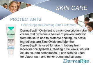 SKIN CARE
PROTECTANTS
DermaSeptin® Soothing Skin Protectant
DermaSeptin Ointment is a non-prescription skin
cream that provides a barrier to prevent irritation
from moisture and to promote healing. Its active
ingredients are Zinc Oxide and Menthol.
DermaSeptin is used for skin irritations from
incontinence episodes, feeding tube leaks, wound
exudates, and perspiration. It can also be used
for diaper rash and minor burns and scrapes.
Nursing
SCHOOL

 