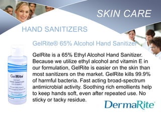 SKIN CARE
HAND SANITIZERS
GelRite® 65% Alcohol Hand Sanitizer
GelRite is a 65% Ethyl Alcohol Hand Sanitizer.
Because we utilize ethyl alcohol and vitamin E in
our formulation, GelRite is easier on the skin than
most sanitizers on the market. GelRite kills 99.9%
of harmful bacteria. Fast acting broad-spectrum
antimicrobial activity. Soothing rich emollients help
to keep hands soft, even after repeated use. No
sticky or tacky residue.
Nursing
SCHOOL

 