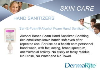 SKIN CARE
HAND SANITIZERS
San-E-Foam® Alcohol Foam Hand Sanitizer
Alcohol Based Foam Hand Sanitizer. Soothing,
rich emollients leave hands soft even after
repeated use. For use as a health care personnel
hand wash, with fast acting, broad spectrum,
antimicrobial activity. No sticky or tacky residue.
No Rinse, No Water and No Towel.

Nursing
SCHOOL

 