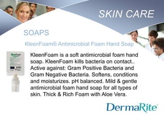 SKIN CARE
SOAPS
KleenFoam® Antimicrobial Foam Hand Soap
KleenFoam is a soft antimicrobial foam hand
soap. KleenFoam kills bacteria on contact..
Active against: Gram Positive Bacteria and
Gram Negative Bacteria. Softens, conditions
and moisturizes. pH balanced. Mild & gentle
antimicrobial foam hand soap for all types of
skin. Thick & Rich Foam with Aloe Vera.
Nursing
SCHOOL

 