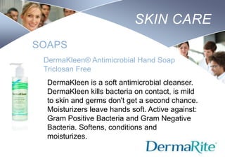 SKIN CARE
SOAPS
DermaKleen® Antimicrobial Hand Soap
Triclosan Free
DermaKleen is a soft antimicrobial cleanser.
DermaKleen kills bacteria on contact, is mild
to skin and germs don't get a second chance.
Moisturizers leave hands soft. Active against:
Gram Positive Bacteria and Gram Negative
Bacteria. Softens, conditions and
moisturizes.
Nursing
SCHOOL

 