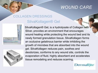 WOUND CARE
COLLAGEN DRESSINGS

SilvaKollagen® Gel
SilvaKollagen® Gel, is a hydrolysate of Collagen with
Silver, provides an environment that encourages
wound healing while protecting the wound bed and its
newly formed granulation tissue. SilvaKollagen forms
an occlusive gelatinous barrier while inhibiting the
growth of microbes that are absorbed into the wound
gel. SilvaKollagen reduces pain, soothes and
deodorizes, conforms to any wound site, controls the
evaporation of fluid, highly absorbent and accelerates
tissue remodeling and reduces scarring.

Nursing
SCHOOL

 