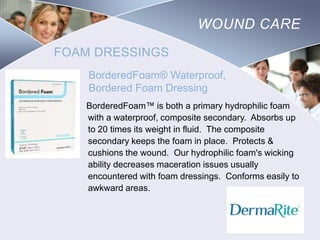 WOUND CARE
FOAM DRESSINGS
BorderedFoam® Waterproof,
Bordered Foam Dressing
BorderedFoam™ is both a primary hydrophilic foam
with a waterproof, composite secondary. Absorbs up
to 20 times its weight in fluid. The composite
secondary keeps the foam in place. Protects &
cushions the wound. Our hydrophilic foam's wicking
ability decreases maceration issues usually
encountered with foam dressings. Conforms easily to
awkward areas.

Nursing
SCHOOL

 