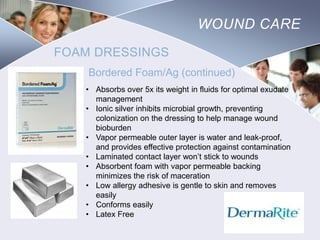 WOUND CARE
FOAM DRESSINGS
Bordered Foam/Ag (continued)
• Absorbs over 5x its weight in fluids for optimal exudate
management
• Ionic silver inhibits microbial growth, preventing
colonization on the dressing to help manage wound
bioburden
• Vapor permeable outer layer is water and leak-proof,
and provides effective protection against contamination
• Laminated contact layer won’t stick to wounds
• Absorbent foam with vapor permeable backing
minimizes the risk of maceration
• Low allergy adhesive is gentle to skin and removes
easily
• Conforms easily
• Latex Free

Nursing
SCHOOL

 