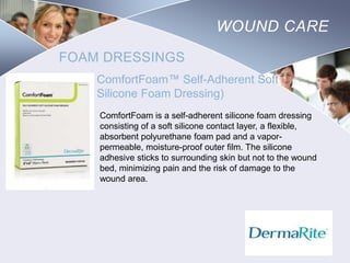 WOUND CARE
FOAM DRESSINGS
ComfortFoam™ Self-Adherent Soft
Silicone Foam Dressing)
ComfortFoam is a self-adherent silicone foam dressing
consisting of a soft silicone contact layer, a flexible,
absorbent polyurethane foam pad and a vaporpermeable, moisture-proof outer film. The silicone
adhesive sticks to surrounding skin but not to the wound
bed, minimizing pain and the risk of damage to the
wound area.

Nursing
SCHOOL

 