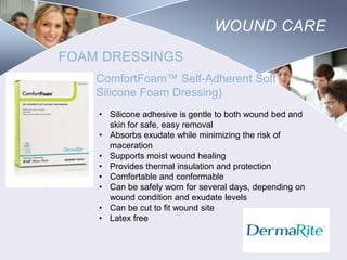 WOUND CARE
FOAM DRESSINGS
ComfortFoam™ Self-Adherent Soft
Silicone Foam Dressing)
• Silicone adhesive is gentle to both wound bed and
skin for safe, easy removal
• Absorbs exudate while minimizing the risk of
maceration
• Supports moist wound healing
• Provides thermal insulation and protection
• Comfortable and conformable
• Can be safely worn for several days, depending on
wound condition and exudate levels
• Can be cut to fit wound site
• Latex free

Nursing
SCHOOL

 