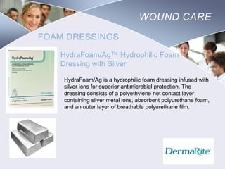 WOUND CARE
FOAM DRESSINGS
HydraFoam/Ag™ Hydrophilic Foam
Dressing with Silver
HydraFoam/Ag is a hydrophilic foam dressing infused with
silver ions for superior antimicrobial protection. The
dressing consists of a polyethylene net contact layer
containing silver metal ions, absorbent polyurethane foam,
and an outer layer of breathable polyurethane film.

Nursing
SCHOOL

 