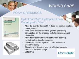WOUND CARE
FOAM DRESSINGS
HydraFoam/Ag™ Hydrophilic Foam
Dressing with Silver
• Absorbs over 5x its weight in fluids for optimal exudate
management
• Ionic silver inhibits microbial growth, preventing
colonization on the dressing to help manage wound
bioburden
• Absorbent foam with vapor permeable backing
minimizes the risk of maceration
• Laminated contact layer won’t stick to wounds
• Conforms easily
• Silver ions in dressing provide effective bacterial
reduction for up to 3 days
• Latex free

Nursing
SCHOOL

 
