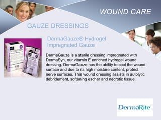 WOUND CARE
GAUZE DRESSINGS
DermaGauze® Hydrogel
Impregnated Gauze
DermaGauze is a sterile dressing impregnated with
DermaSyn, our vitamin E enriched hydrogel wound
dressing. DermaGauze has the ability to cool the wound
surface and due to its high moisture content, protect
nerve surfaces. This wound dressing assists in autolytic
debridement, softening eschar and necrotic tissue.

Nursing
SCHOOL

 