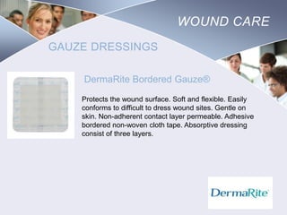 WOUND CARE
GAUZE DRESSINGS
DermaRite Bordered Gauze®
Protects the wound surface. Soft and flexible. Easily
conforms to difficult to dress wound sites. Gentle on
skin. Non-adherent contact layer permeable. Adhesive
bordered non-woven cloth tape. Absorptive dressing
consist of three layers.

Nursing
SCHOOL

 