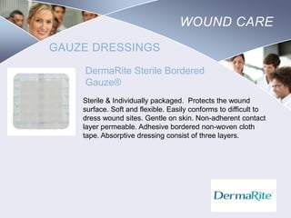WOUND CARE
GAUZE DRESSINGS
DermaRite Sterile Bordered
Gauze®
Sterile & Individually packaged. Protects the wound
surface. Soft and flexible. Easily conforms to difficult to
dress wound sites. Gentle on skin. Non-adherent contact
layer permeable. Adhesive bordered non-woven cloth
tape. Absorptive dressing consist of three layers.

Nursing
SCHOOL

 